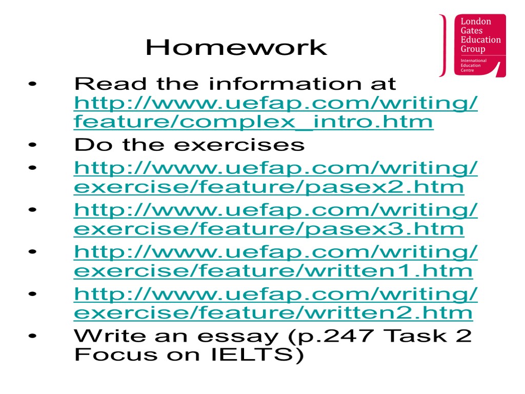 Homework Read the information at http://www.uefap.com/writing/feature/complex_intro.htm Do the exercises http://www.uefap.com/writing/exercise/feature/pasex2.htm http://www.uefap.com/writing/exercise/feature/pasex3.htm http://www.uefap.com/writing/exercise/feature/written1.htm http://www.uefap.com/writing/exercise/feature/written2.htm Write